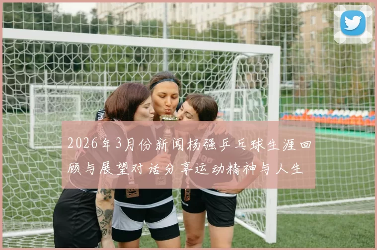 2026年3月份新闻杨强乒乓球生涯回顾与展望对话分享运动精神与人生哲学