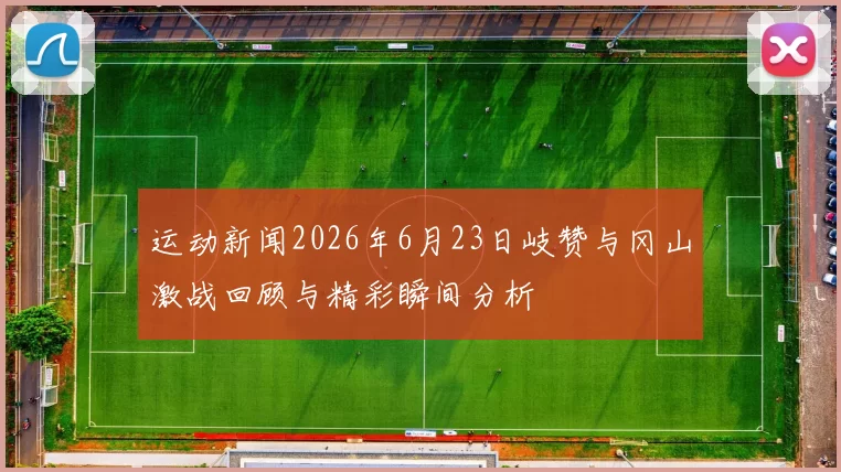 运动新闻2026年6月23日岐赞与冈山激战回顾与精彩瞬间分析