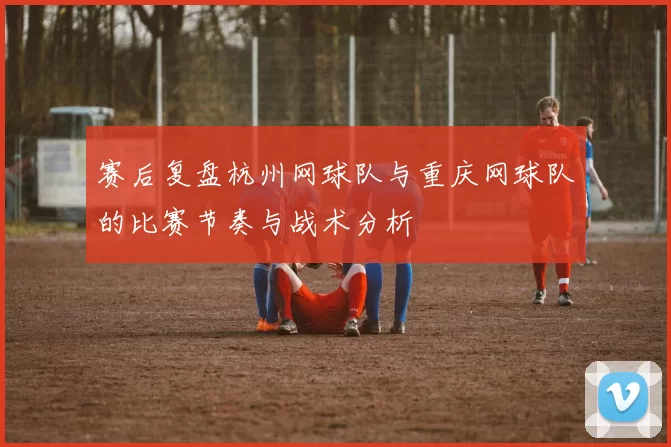 赛后复盘杭州网球队与重庆网球队的比赛节奏与战术分析