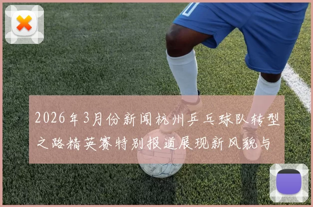 2026年3月份新闻杭州乒乓球队转型之路精英赛特别报道展现新风貌与未来愿景