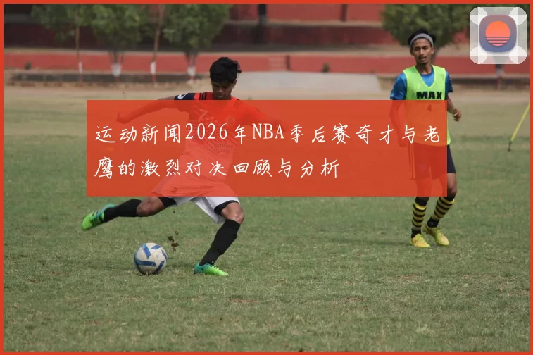 运动新闻2026年NBA季后赛奇才与老鹰的激烈对决回顾与分析