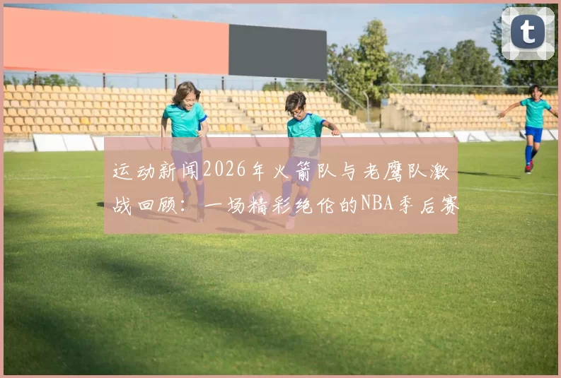 运动新闻2026年火箭队与老鹰队激战回顾：一场精彩绝伦的NBA季后赛对决
