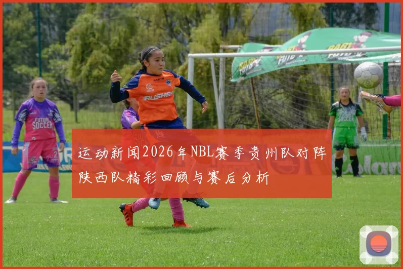 运动新闻2026年NBL赛季贵州队对阵陕西队精彩回顾与赛后分析